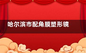 哈尔滨市配角膜塑形镜好的眼科医院排名：普瑞|麦迪格|康视|爱尔|云海等正规可靠